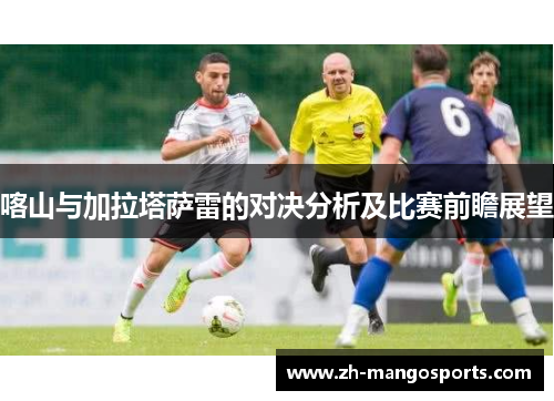 喀山与加拉塔萨雷的对决分析及比赛前瞻展望