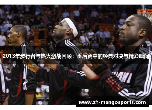 2013年步行者与热火激战回顾:季后赛中的经典对决与精彩瞬间 2013年步行者与热火激战回顾:季后赛中的经典对决与精彩瞬间